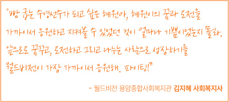 빵 굽는 수영선수가 되고 싶은 혜원아, 혜원이의 꿈과 도전을 가까이서 응원하고 지켜볼 수 있었던 것이 얼마나 기쁨이었는지 몰라. 앞으로도 꿈꾸고, 도전하고 그리고 나누는 사람으로 성장하기를 월드비전이 가장 가까이서 응원해. 파이팅! - 월드비전 용암종합사회복지관 김지혜 사회복지사