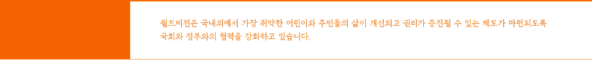 월드비전은 국내외에서 가장 취약한 어린이와 주민들의 삶이 개선되고 권리가 증진될 수 있는 제도가 마련되도록 국회와 정부와의 협력을 강화하고 있습니다.