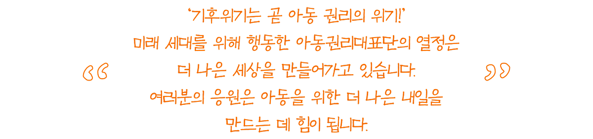 기후위기는 곧 아동 권리의 위기 ‘기후위기는 곧 아동 권리의 위기!’ 미래 세대를 위해 행동한 아동권리대표단의 열정은 더 나은 세상을 만들어가고 있습니다. 여러분의 응원은 아동을 위한 더 나은 내일을 만드는 데 힘이 됩니다.