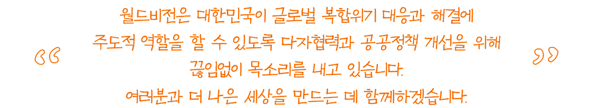 월드비전은 대한민국이 글로벌 복합위기 대응과 해결에 주도적 역할을 할 수 있도록 다자협력과 공공정책 개선을 위해 끊임없이 목소리를 내고 있습니다. 여러분과 더 나은 세상을 만드는 데 함께하겠습니다