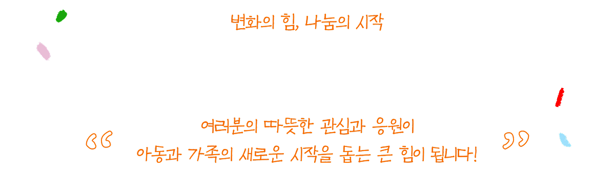 변화의 힘, 나눔의 시작 여러분의 따뜻한 관심과 응원이 아동과 가족의 새로운 시작을 돕는 큰 힘이 됩니다!