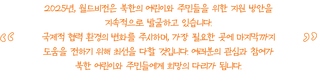 2025년, 월드비전은 북한의 어린이와 주민들을 위한 지원 방안을 지속적으로 발굴하고 있습니다. 국제적 협력 환경의 변화를 주시하며, 가장 필요한 곳에 마지막까지 도움을 전하기 위해 최선을 다할 것입니다. 여러분의 관심과 참여가 북한 어린이와 주민들에게 희망의 다리가 됩니다