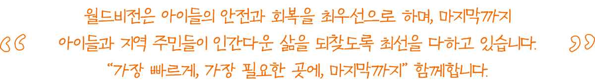 월드비전은 아이들의 안전과 회복을 최우선으로 하며, 마지막까지 아이들과 지역 주민들이 인간다운 삶을 되찾도록 최선을 다하고 있습니다. “가장 빠르게, 가장 필요한 곳에, 마지막까지” 함께합니다