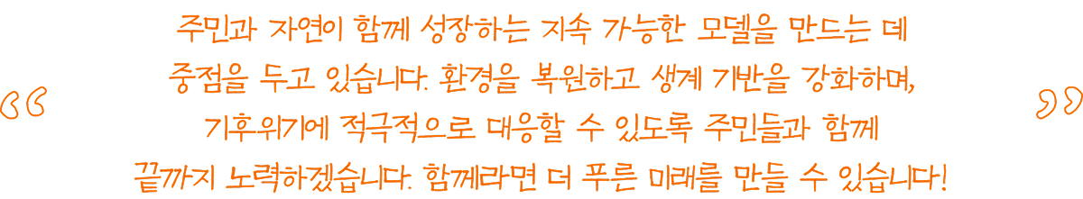 주민과 자연이 함께 성장하는 지속 가능한 모델을 만드는 데 중점을 두고 있습니다. 환경을 복원하고 생계 기반을 강화하며, 기후위기에 적극적으로 대응할 수 있도록 주민들과 함께 끝까지 노력하겠습니다. 함께라면 더 푸른 미래를 만들 수 있습니다!