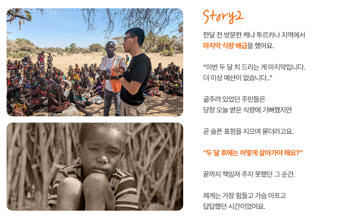 한달 전 방문한 케냐 투르카나 지역에서 마지막 식량 배급을 했어요. &ldquo;이번 두 달 치 드리는 게 마지막입니다. 더 이상 예산이 없습니다..&rdquo; 주민들이 슬픈 표정을 지으며 묻더라고요. &ldquo;두 달 후에는 어떻게 살아가야 해요?&rdquo; 끝까지 책임져 주지 못한 거 같아 너무 미안하고 가슴이 아팠어요.