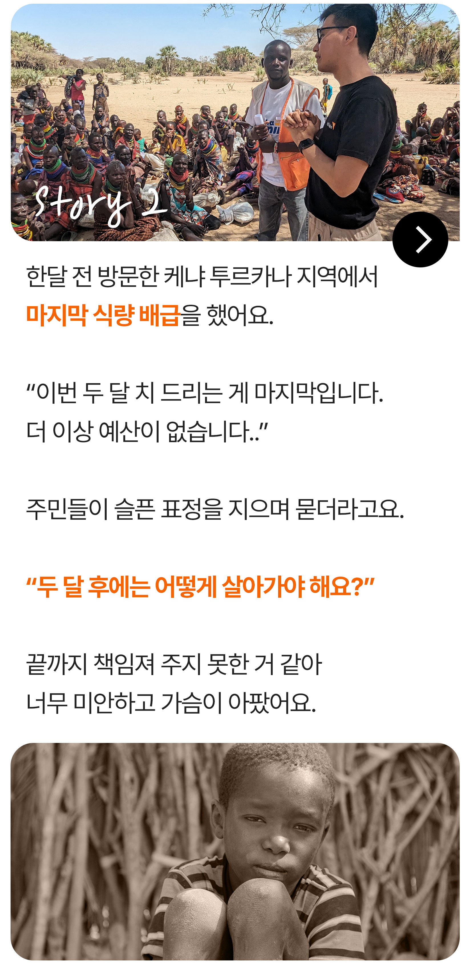 한달 전 방문한 케냐 투르카나 지역에서 마지막 식량 배급을 했어요. &ldquo;이번 두 달 치 드리는 게 마지막입니다. 더 이상 예산이 없습니다..&rdquo; 주민들이 슬픈 표정을 지으며 묻더라고요. &ldquo;두 달 후에는 어떻게 살아가야 해요?&rdquo; 끝까지 책임져 주지 못한 거 같아 너무 미안하고 가슴이 아팠어요.
