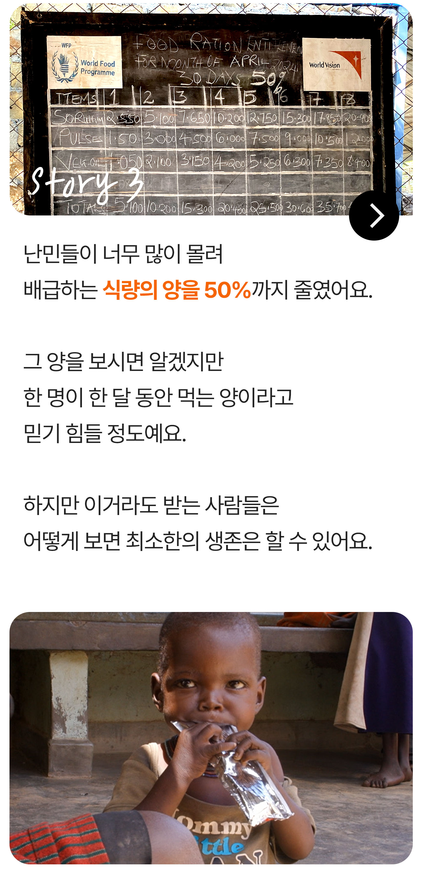 난민들이 너무 많이 몰려 배급하는 식량의 양을 50%까지 줄였어요. 그 양을 보시면 알겠지만, 한 명이 한 달 동안 먹는 양이라고 믿기 힘들 정도예요. 하지만 이거라도 받는 사람들은 어떻게 보면 최소한의 생존은 할 수 있어요.
