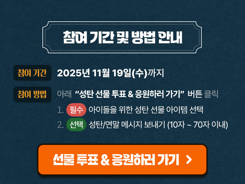 2025년 11월 19일(수)까지 참여하세요!아래 성탄선물 투표&응원하러 가기 클릭 후 ① 아이들을 위한 선물 선택(필수)② 성탄·연말 메시지 보내기(선택) 참여하신 분께 선물 전달 결과를 알림톡으로 보내드립니다.
