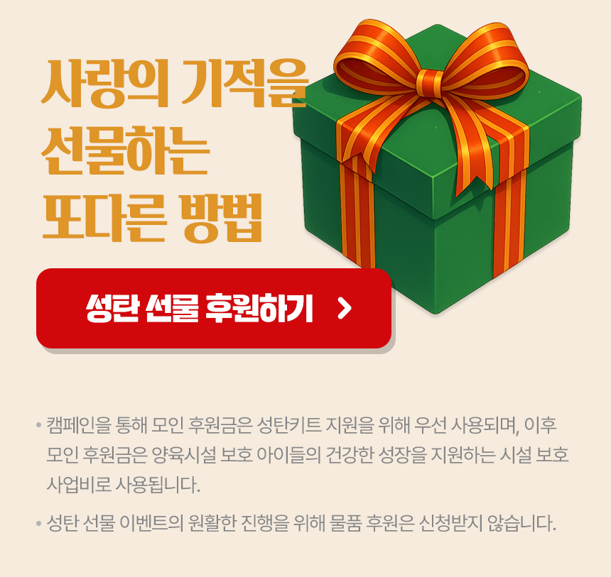 캠페인 후원금은 성탄키트 지원에 우선 사용되며,이후 모금액은 양육시설 아이들의 건강한 성장을 위한 시설 보호 사업비로 쓰입니다.성탄 선물 이벤트 원활한 진행을 위해 물품 후원은 받지 않습니다.