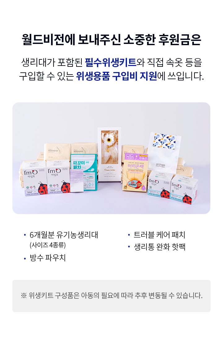 월드비전에 보내주신 소중한 후원금은 생리대가 포함된 필수위생키트와 직접 속옷 등을 구입할 수 있는 위생용품 구입비 지원에 쓰입니다. 6개월분 유기농 생리대(사이즈 4종류), 방수 파우치, 생리통 완화 핫팩 트러블 케어 패치, 손세정제, 드림캐쳐 ※ 위생키트 구성품은 아동의 필요에 따라 추후 변동될 수 있습니다.