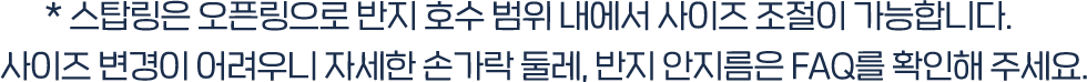 * 스탑링은 오픈링으로 반지 호수 범위 내에서 사이즈 조절이 가능합니다.  사이즈 변경이 어려우니 자세한 손가락 둘레, 반지 안지름은 FAQ를 확인해 주세요. 