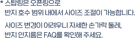 * 스탑링은 오픈링으로 반지 호수 범위 내에서 사이즈 조절이 가능합니다.  사이즈 변경이 어려우니 자세한 손가락 둘레, 반지 안지름은 FAQ를 확인해 주세요. 
