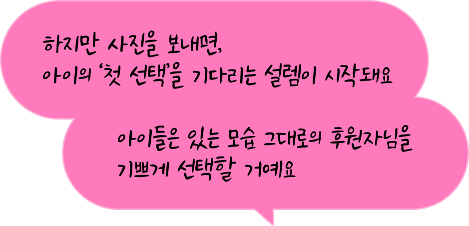 하지만 사진을 보내면, 아이의 ‘첫 선택’을 기다리는 설렘이 시작돼요. 아이들은 있는 모습 그대로의 후원자님을 기쁘게 선택할 거예요.