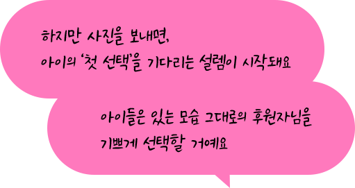 하지만 사진을 보내면, 아이의 ‘첫 선택’을 기다리는 설렘이 시작돼요. 아이들은 있는 모습 그대로의 후원자님을 기쁘게 선택할 거예요.