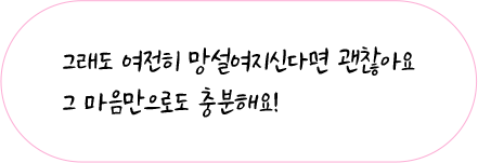 그래도 여전히 망설여지신다면 괜찮아요. 그 마음만으로도 충분해요!