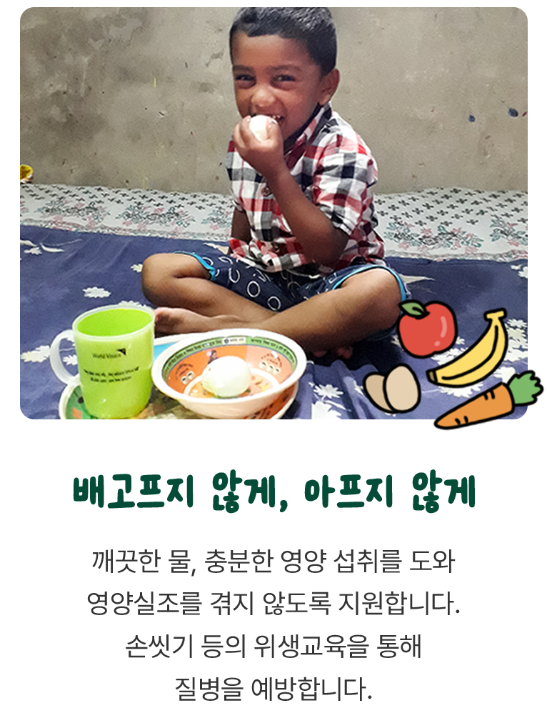 깨끗한 물, 충분한 영양 섭취를 도와 영양실조를 겪지 않도록 지원합니다. 손씻기 등의 위생교육을 통해 질병을 예방합니다.