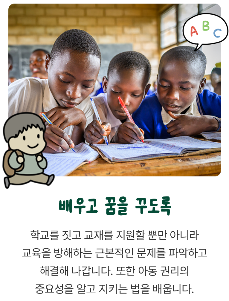 학교를 짓고 교재를 지원할 뿐만 아니라 교육을 방해하는 근본적인 문제를 파악하고 해결해 나갑니다. 또한 아동 권리의 중요성을 알고 지키는 법을 배웁니다.