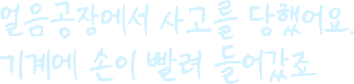 얼음공장에서 사고를 당했어요. 눈 깜짝할 사이에  기계에 손이 빨려 들어갔죠