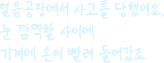 얼음공장에서 사고를 당했어요. 눈 깜짝할 사이에  기계에 손이 빨려 들어갔죠