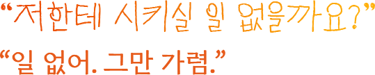 저한테 시키실 일 없을까요? 일 없어. 그만 가렴