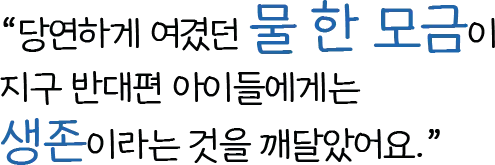 당연하게 여겼던 물 한 모금이 ​지구 반대편 아이들에게는 생존이라는 것을 깨달았어요