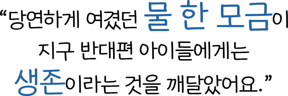 당연하게 여겼던 물 한 모금이 ​지구 반대편 아이들에게는 생존이라는 것을 깨달았어요