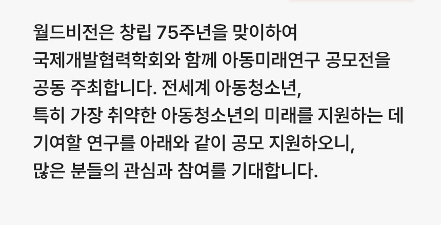 월드비전은 창립 75주년을 맞이하여 국제개발협력학회와 함께 아동미래연구 공모전을 공동 주최합니다. 전세계 아동청소년, 특히 가장 취약한 아동청소년의 미래를 지원하는 데 기여할 연구를 아래와 같이 공모 지원하오니, 많은 분들의 관심과 참여를 기대합니다. 