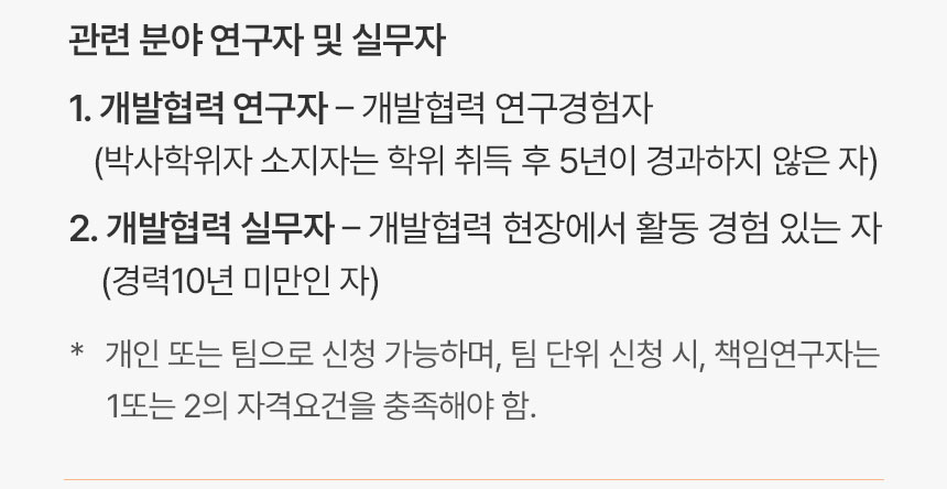 관련 분야 연구자 및 실무자 1. 개발협력 연구자 - 개발협력 연구경험자 (박사학위자 소지자는 학위 취득 후 5년이 경과하지 않은 자) 2. 개발협력 실무자 - 개발협력 현장에서 활동 경험 있는 자 (경력 10년 미만인 자) * 개인 또는 팀으로 신청 가능하며, 팀 단위 신청 시, 책임연구자는 1 또는 2의 자격요건을 충족해야 함.