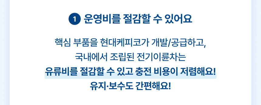 1.운영비를 절감할 수 있어요: 핵심 부품을 현대케피코가 개발/공급하고, 국내에서 조립된 전기이륜차는 유류비를 절감할 수 있고 충전 비용이 저렴해요! 유지·보수도 간편해요!