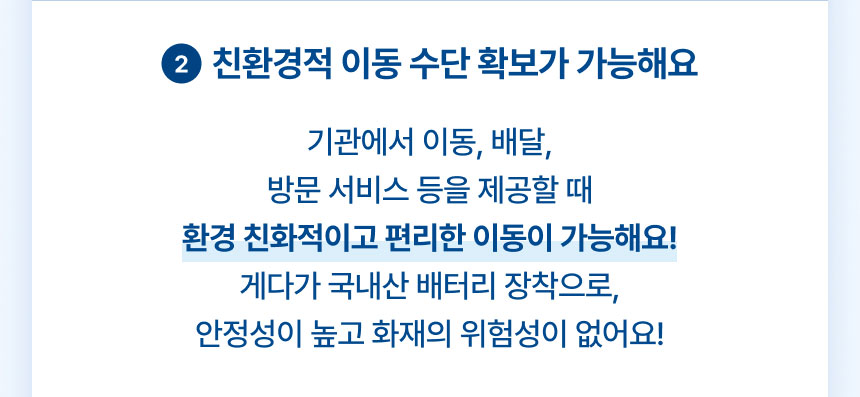 2.친환경적 이동 수단 확보가 가능해요: 기관에서 이동, 배달, 방문 서비스 등을 제공할 때 환경 친화적이고 편리한 이동이 가능해요! 게다가 국내산 배터리 장착으로, 안정성이 높고 화재의 위험성이 없어요!