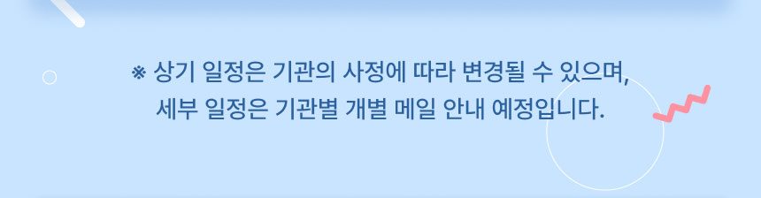 ※ 상기 일정은 기관의 사정에 따라 변경될 수 있으며, 세부 일정은 기관별 개별 메일 안내 예정입니다.