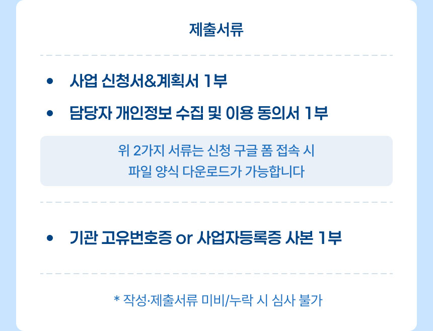 제출 서류: 사업신청서 및 계획서 1부, 담당자 개인정보 수집 및 이용 동의서 1부 *위 2가지 서류는 신청 구글 폼 접속 시 파일 양식 다운로드가 가능합니다., 기관 고유번호증 또는 사업자등록증 사본 1부 *작성 및 제출서류 미비 또는 누락 시 심사 불가