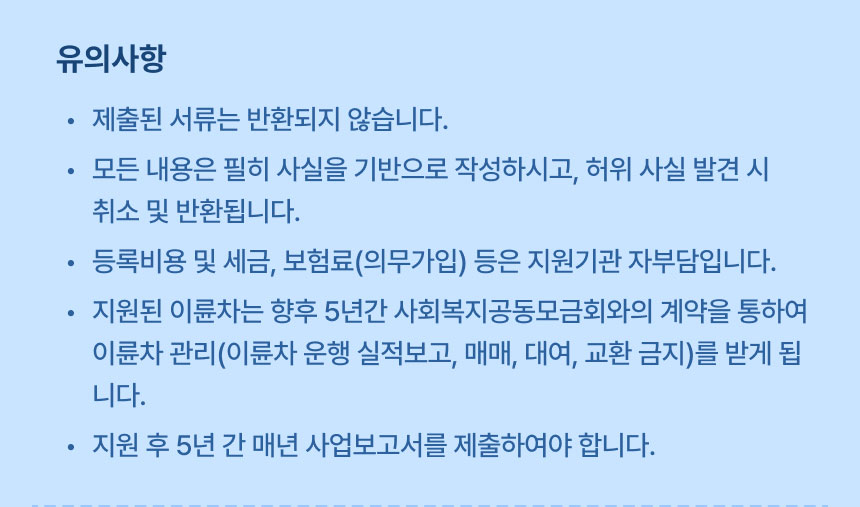 유의사항: 제출된 서류는 반환되지 않습니다., 모든 내용은 필히 사실을 기반으로 작성하시고, 허위 사실 발견 시 취소 및 반환됩니다., 등록비용 및 세금, 보험료(의무가입) 등은 지원기관 자부담입니다., 지원된 이륜차는 향후 5년간 사회복지공동모금회와의 계약을 통하여 이륜차 관리(이륜차 운행 실적보고, 매매, 대여, 교환 금지)를 받게 됩니다., 지원 후 5년 간 매년 사업보고서를 제출하여야 합니다.