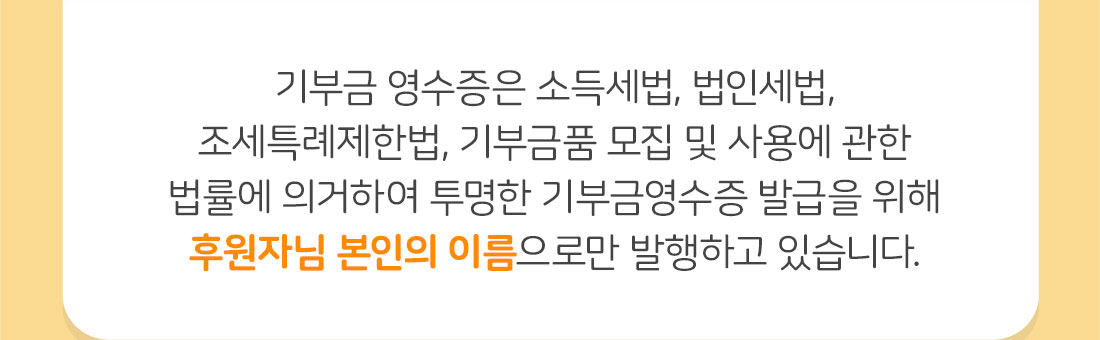 기부금 영수증은 소득세법, 법인세법, 조세특례제한법, 기부금품 모집 및 사용에 관한 법률에 의거하여 투명한 기부금영수증 발급을 위해 후원자님 본인의 이름으로만 발행하고 있습니다.