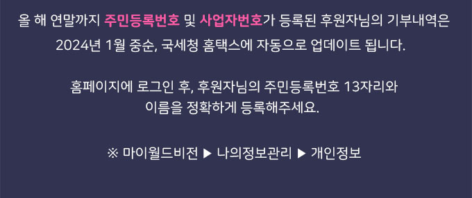 올 해 연말까지 주민등록번호 및 사업자번호가 등록된 후원자님의 기부내역은 2024년 1월 중순, 국세청 홈택스에 자동으로 업데이트 됩니다. 홈페이지에 로그인 후, 후원자님의 주민등록번호 13자리와 이름을 정확하게 등록해주세요. / 마이월드비전-나의정보관리-개인정보
