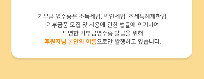 기부금 영수증은 소득세법, 법인세법, 조세특례제한법, 기부금품 모집 및 사용에 관한 법률에 의거하여 투명한 기부금영수증 발급을 위해 후원자님 본인의 이름으로만 발행하고 있습니다.