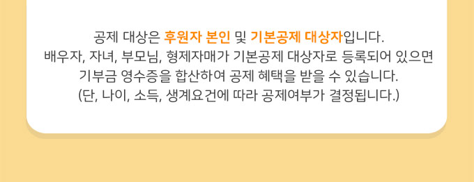 공제 대상은 후원자 본인 및 기본공제 대상자입니다. 배우자, 자녀, 부모님, 형제자매가 기본공제 대상자로 등록되어 있으면 기부금 영수증을 합산하여 공제 혜택을 받을 수 있습니다.(단, 나이, 소득, 생계요건에 따라 공제여부가 결정됩니다.)