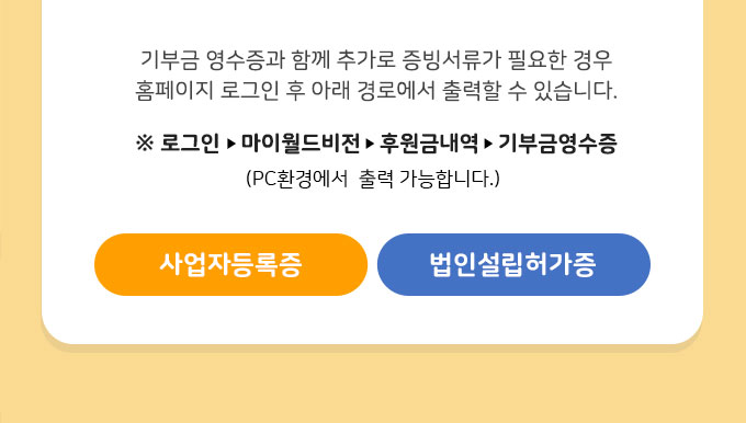 기부금 영수증과 함께 추가로 증빙서류가 필요한 경우 홈페이지 로그인 후 아래 경로에서 출력할 수 있습니다. / 마이월드비전-후원금내역-기부금영수증(PC 환경) / 사업자등록증 / 법인설립허가증