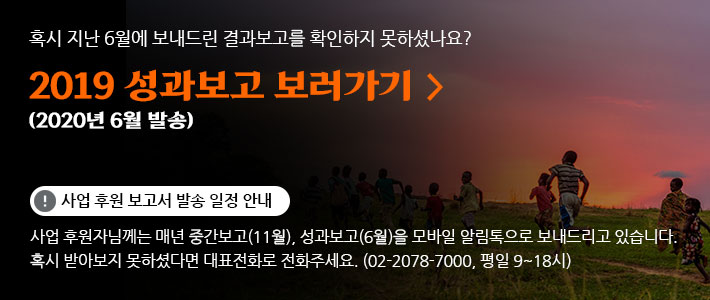 혹시 지난 6월에 보내드린 결과보고를 확인하지 못하셨나요? 2019 성과보고 보러가기 (2020년 6월 발송) 사업 후원 보고서 발송 일정 안내 사업 후원자님께는 매년 중간보고(11월), 성과보고(6월)을 모바일 알림톡으로 보내드리고 있습니다. 혹시 받아보지 못하셨다면 대표전화로 전화주세요. (02-2078-7000, 평일 9~18시)