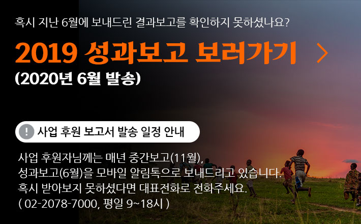 혹시 지난 6월에 보내드린 결과보고를 확인하지 못하셨나요? 2019 성과보고 보러가기 (2020년 6월 발송) 사업 후원 보고서 발송 일정 안내 사업 후원자님께는 매년 중간보고(11월), 성과보고(6월)을 모바일 알림톡으로 보내드리고 있습니다. 혹시 받아보지 못하셨다면 대표전화로 전화주세요. (02-2078-7000, 평일 9~18시)