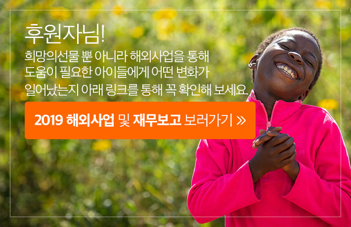 후원자님! 희망의선물 뿐 아니라 해외사업을 통해 도움이 필요한 아이들에게 어떤 변화가 일어났는지 아래 링크를 통해 꼭 확인해 보세요. 2019 해외사업 및 재무보고 보러가기