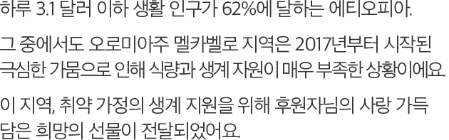 하루 3.1 달러 이하 생활 인구가 62%에 달하는 에티오피아. 그 중에서도 오로미아주 멜카벨로 지역은 2017년부터 시작된 극심한 가뭄으로 인해 식량과 생계 자원이 매우 부족한 상황이에요. 이 지역, 취약 가정의 생계 지원을 위해 후원자님의 사랑 가득 담은 희망의선물이 전달되었어요.