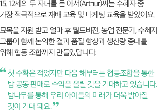 15, 12세의 두 자녀를 둔 아서(Arthur)씨는 수혜자 중 가장 적극적으로 재배 교육 및 마케팅 교육을 받았어요. 묘목을 지원 받고 얼마 후 월드비전, 농업 전문가, 수혜자 그룹이 함께 논의한 결과 품질 향상과 생산량 증대를 위해 협동 조합까지 만들었답니다. -첫 수확은 적었지만 다음 해부터는 협동조합을 통한 밤 공동 판매로 수익을 올릴 것을 기대하고 있습니다. 밤나무를 통해 우리 아이들의 미래가 더욱 밝아질 것이 기대 돼요.