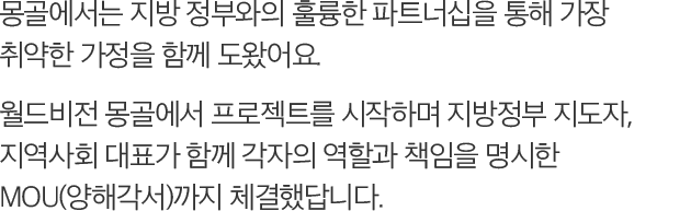 몽골에서는 지방 정부와의 훌륭한 파트너십을 통해 가장 취약한 가정을 함께 도왔어요. 월드비전 몽골에서 프로젝트를 시작하며 지방정부 지도자, 지역사회 대표가 함께 각자의 역할과 책임을 명시한 MOU(양해각서)까지 체결했답니다.