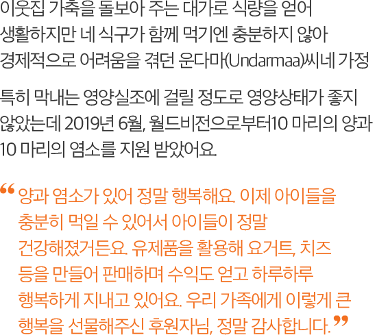 이웃집 가축을 돌보아 주는 대가로 식량을 얻어 생활하지만 네 식구가 함께 먹기엔 충분하지 않아 경제적으로 어려움을 겪던 운다마(Undarmaa)씨네 가정. 특히 막내는 영양실조에 걸릴 정도로 영양상태가 좋지 않았는데 2019년 6월, 월드비전으로부터10 마리의 양과 10 마리의 염소를 지원 받았어요. -양과 염소가 있어 정말 행복해요. 이제 아이들을 충분히 먹일 수 있어서 아이들이 정말 건강해졌거든요. 유제품을 활용해 요거트, 치즈 등을 만들어 판매하며 수익도 얻고 하루하루 행복하게 지내고 있어요. 우리 가족에게 이렇게 큰 행복을 선물해주신 후원자님, 정말 감사합니다.