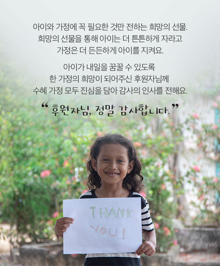 아이와 가정에 꼭 필요한 것만 전하는 희망의선물.희망의선물을 통해 아이는 더 튼튼하게 자라고 가정은 더 든든하게 아이를 지켜요. 아이가 내일을 꿈꿀 수 있도록 한 가정의 희망이 되어주신 후원자님께 수혜 가정 모두 진심을 담아 감사의 인사를 전해요. 후원자님, 정말 감사합니다.