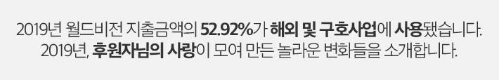 2019년 월드비전 지출금액의 52.92%가 해외 및 구호사업에 사용됐습니다. 2019년, 후원자님의 사랑이 모여 만든 놀라운 변화들을 소개합니다.