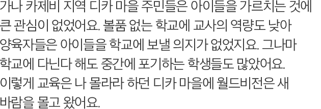 가나 카제비 지역 디카 마을 주민들은 아이들을 가르치는 것에 큰 관심이 없었어요. 볼품 없는 학교에 교사의 역량도 낮아 양육자들은 아이들을 학교에 보낼 의지가 없었지요. 그나마 학교에 다닌다 해도 중간에 포기하는 학생들도 많았어요. 이렇게 교육은 나 몰라라 하던 디카 마을에 월드비전은 새 바람을 몰고 왔어요.