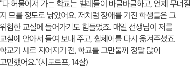 다 허물어져 가는 학교는 벌레들이 바글바글하고, 언제 무너질 지 모를 정도로 낡았어요. 저처럼 장애를 가진 학생들은 그 위험한 교실에 들어가기도 힘들었죠. 매일 선생님이 저를 교실에 안아서 들여 보내 주고, 휠체어를 다시 옮겨주셨죠. 학교가 새로 지어지기 전, 학교를 그만둘까 정말 많이 고민했어요. (시도르프, 14살)