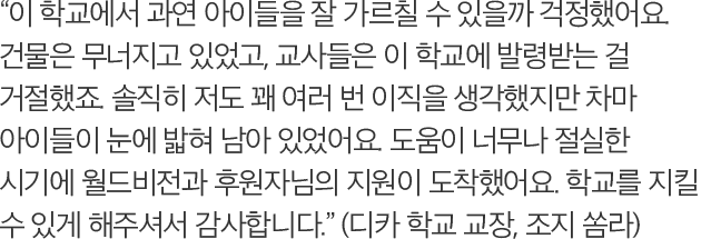 이 학교에서 과연 아이들을 잘 가르칠 수 있을까 걱정했어요. 건물은 무너지고 있었고, 교사들은 이 학교에 발령받는 걸 거절했죠. 솔직히 저도 꽤 여러 번 이직을 생각했지만 차마 아이들이 눈에 밟혀 남아 있었어요. 도움이 너무나 절실한 시기에 월드비전과 후원자님의 지원이 도착했어요. 학교를 지킬 수 있게 해주셔서 감사합니다. (디카 학교 교장, 조지 쏨라)